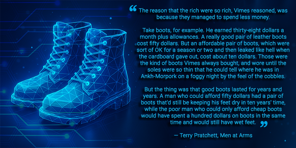 An image with the quote – “The reason that the rich were so rich, Vimes reasoned, was because they managed to spend less money. Take boots, for example. He earned thirty-eight dollars a month plus allowances. A really good pair of leather boots cost fifty dollars. But an affordable pair of boots, which were sort of OK for a season or two and then leaked like hell when the cardboard gave out, cost about ten dollars. Those were the kind of boots Vimes always bought, and wore until the soles were so thin that he could tell where he was in Ankh-Morpork on a foggy night by the feel of the cobbles. But the thing was that good boots lasted for years and years. A man who could afford fifty dollars had a pair of boots that'd still be keeping his feet dry in ten years' time, while the poor man who could only afford cheap boots would have spent a hundred dollars on boots in the same time and would still have wet feet”.